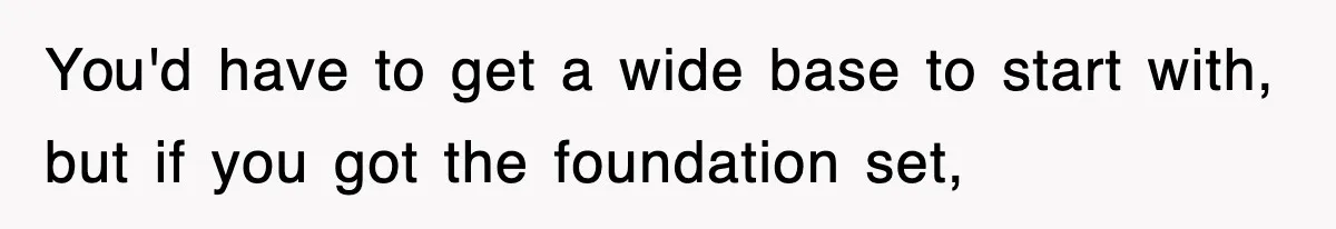 You'd have to get a wide base to start with, but if you got the foundation set,