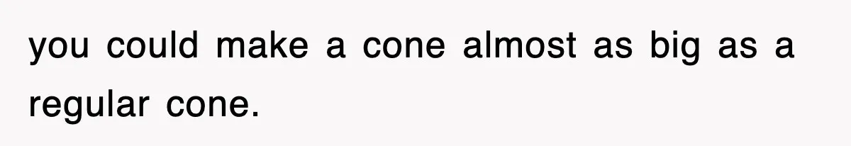 you could make a cone almost as big as a regular cone.