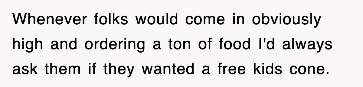 Whenever folks would come in obviously high and ordering a ton of food I'd always ask them if they wanted a free kids cone.