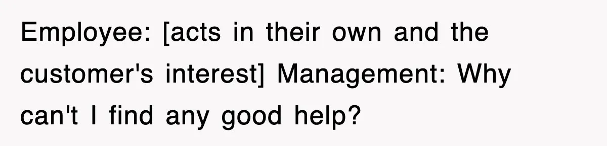 Employee: [acts in their own and the customer's interest] Management: Why can't I find any good help?