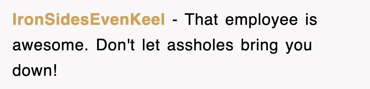 IronSidesEvenKeel − That employee is awesome. Don't let assholes bring you down!