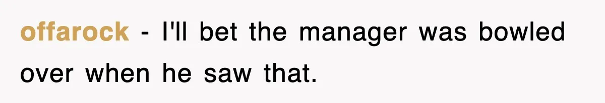 offarock − I'll bet the manager was bowled over when he saw that.