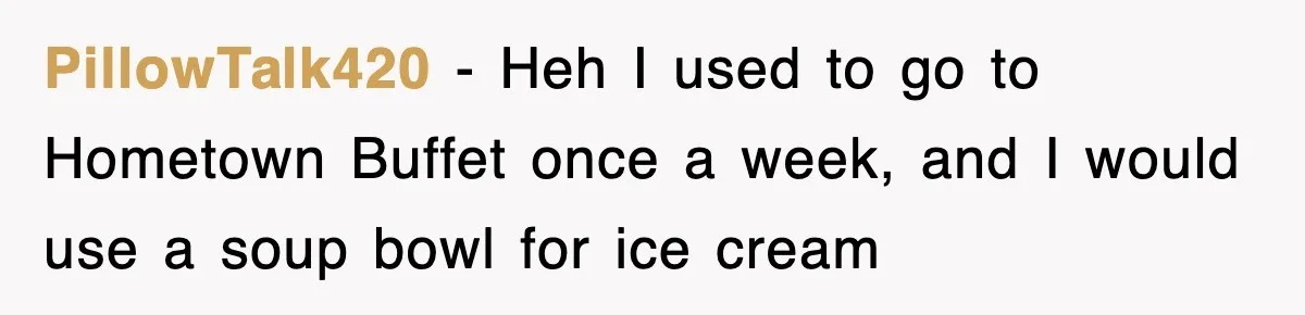 PillowTalk420 − Heh I used to go to Hometown Buffet once a week, and I would use a soup bowl for ice cream