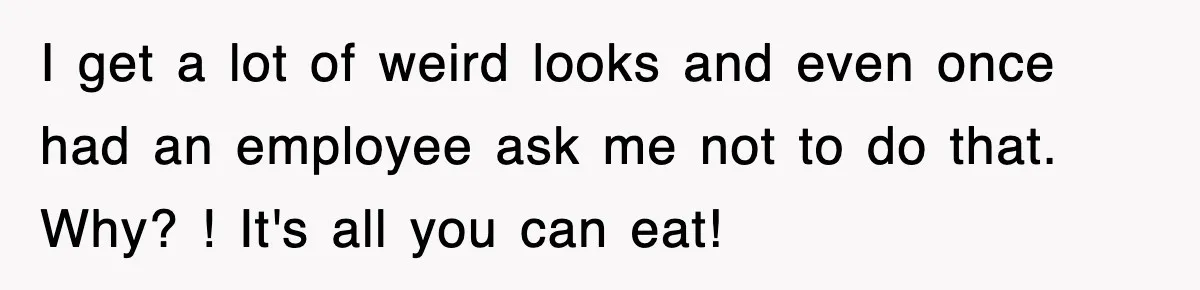 I get a lot of weird looks and even once had an employee ask me not to do that. Why? ! It's all you can eat!