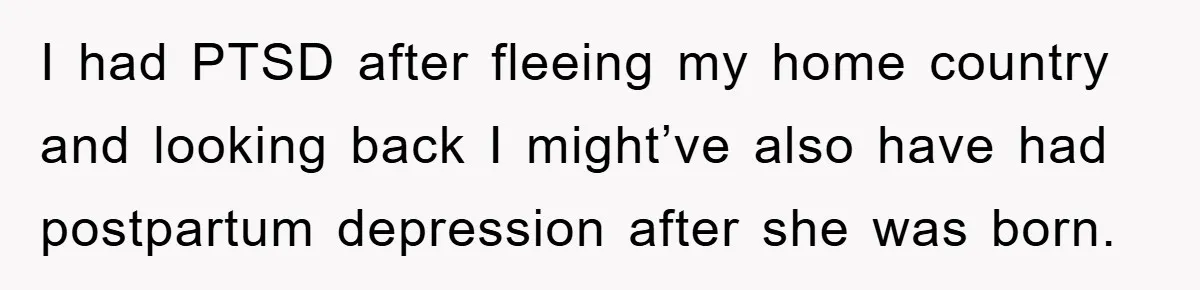 I had PTSD after fleeing my home country and looking back I might’ve also have had postpartum depression after she was born.