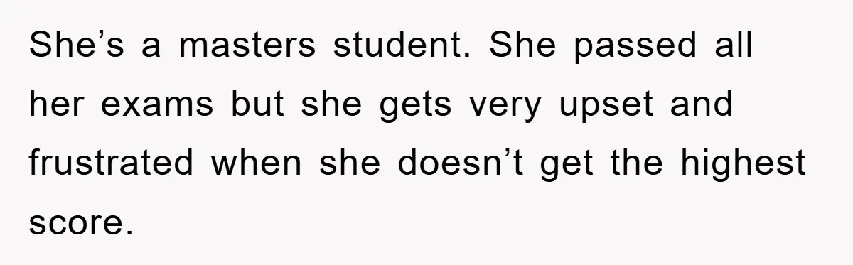 She’s a masters student. She passed all her exams but she gets very upset and frustrated when she doesn’t get the highest score.