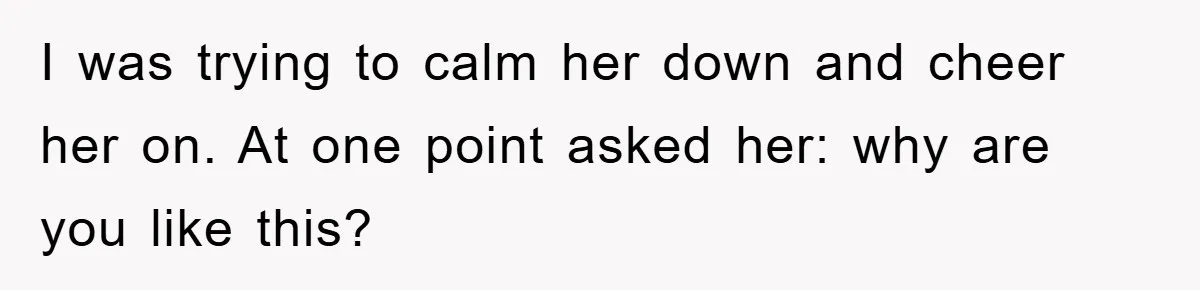 I was trying to calm her down and cheer her on. At one point asked her: why are you like this?
