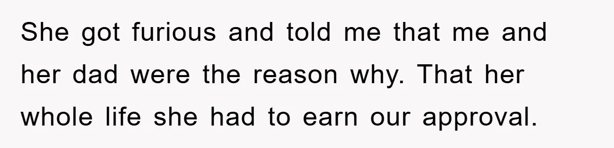 She got furious and told me that me and her dad were the reason why. That her whole life she had to earn our approval.