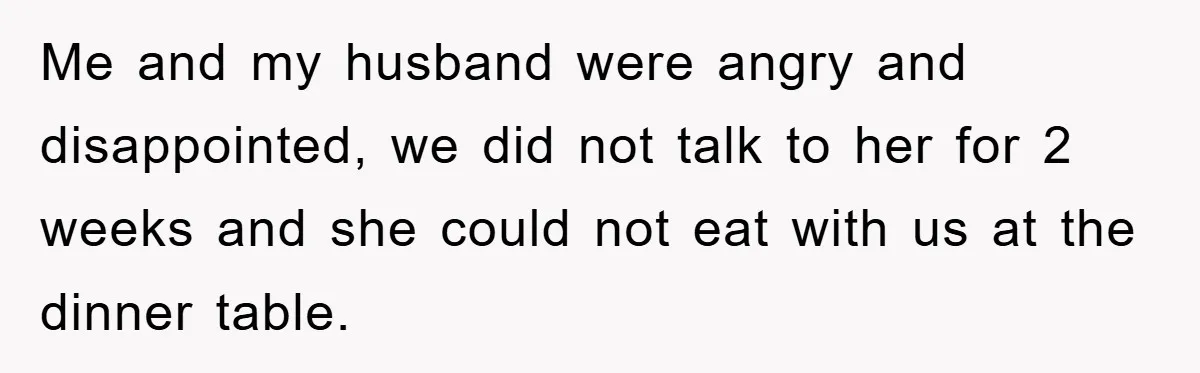 Me and my husband were angry and disappointed, we did not talk to her for 2 weeks and she could not eat with us at the dinner table.