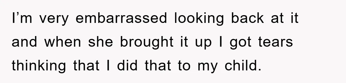 I’m very embarrassed looking back at it and when she brought it up I got tears thinking that I did that to my child.