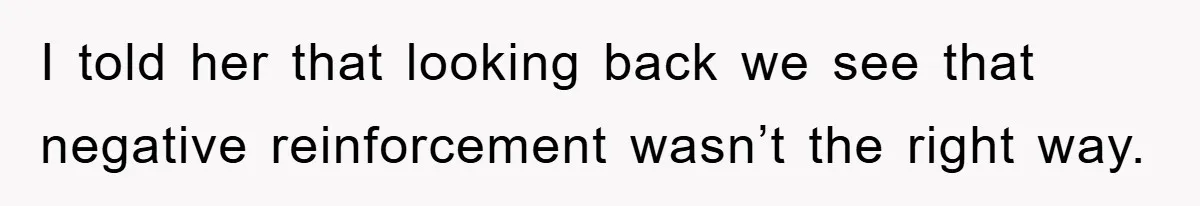 I told her that looking back we see that negative reinforcement wasn’t the right way.