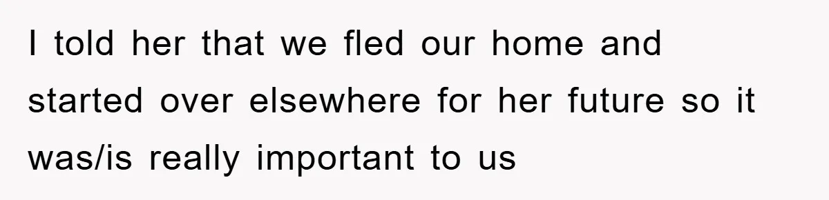 I told her that we fled our home and started over elsewhere for her future so it was/is really important to us