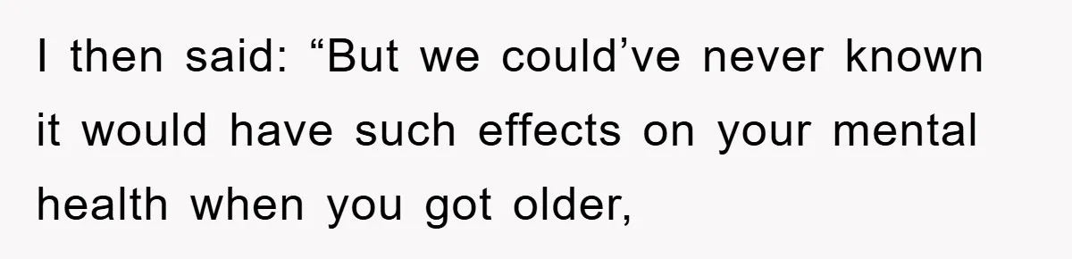 I then said: “But we could’ve never known it would have such effects on your mental health when you got older,