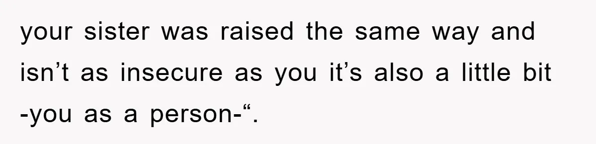 your sister was raised the same way and isn’t as insecure as you it’s also a little bit -you as a person-“.