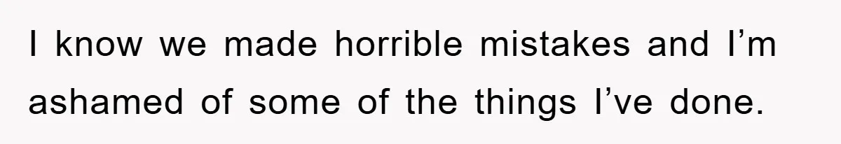 I know we made horrible mistakes and I’m ashamed of some of the things I’ve done.