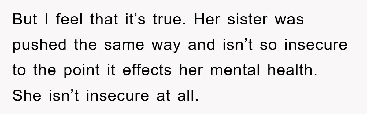 But I feel that it’s true. Her sister was pushed the same way and isn’t so insecure to the point it effects her mental health. She isn’t insecure at all.