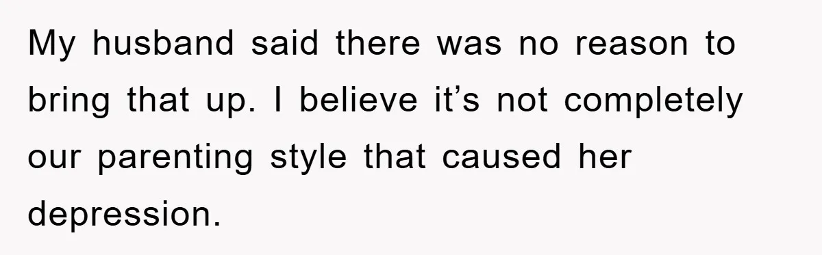My husband said there was no reason to bring that up. I believe it’s not completely our parenting style that caused her depression.