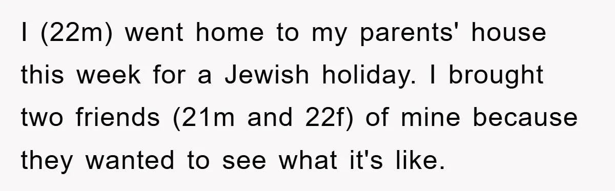 I (22m) went home to my parents' house this week for a Jewish holiday. I brought two friends (21m and 22f) of mine because they wanted to see what it's...