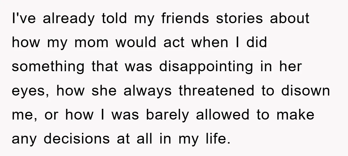 I've already told my friends stories about how my mom would act when I did something that was disappointing in her eyes, how she always threatened to disown me, or...