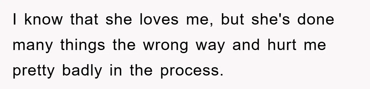 I know that she loves me, but she's done many things the wrong way and hurt me pretty badly in the process.