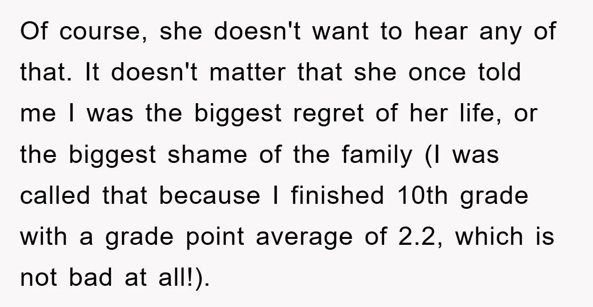 Of course, she doesn't want to hear any of that. It doesn't matter that she once told me I was the biggest regret of her life, or the biggest shame...