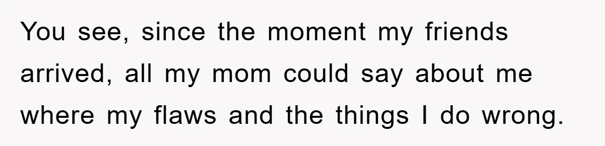 You see, since the moment my friends arrived, all my mom could say about me where my flaws and the things I do wrong.