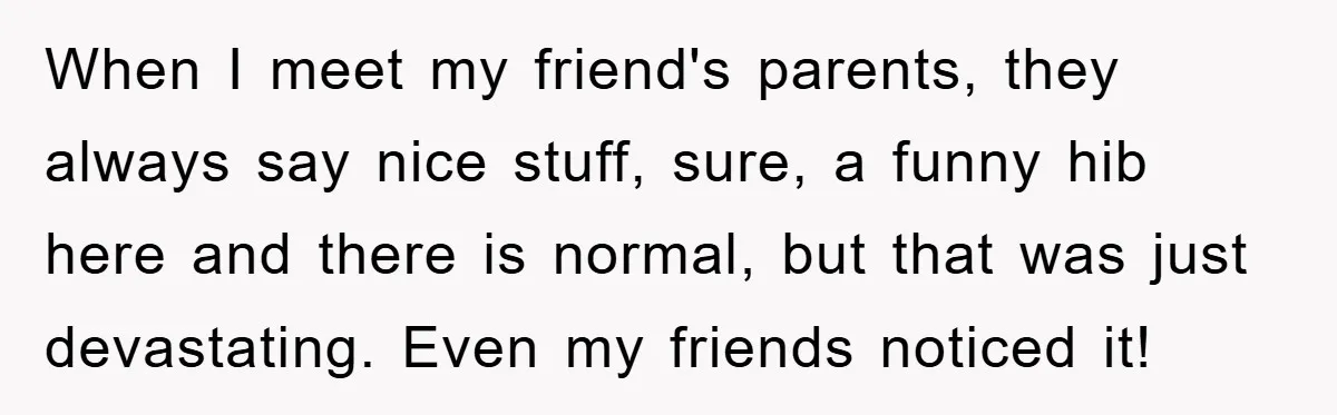 When I meet my friend's parents, they always say nice stuff, sure, a funny hib here and there is normal, but that was just devastating. Even my friends noticed it!