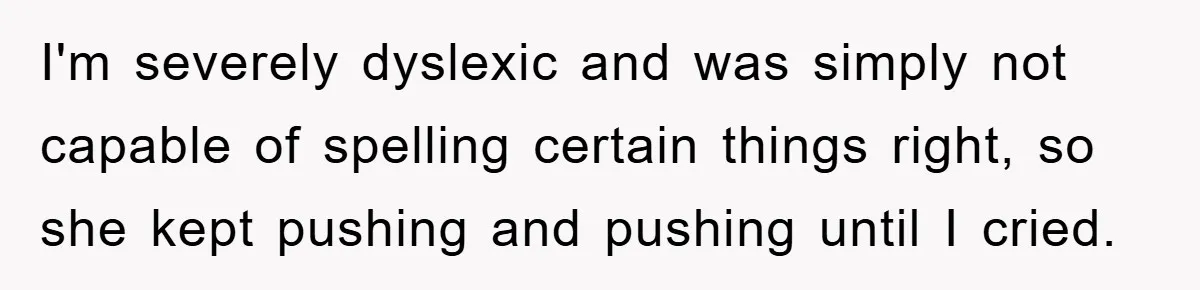 I'm severely dyslexic and was simply not capable of spelling certain things right, so she kept pushing and pushing until I cried.