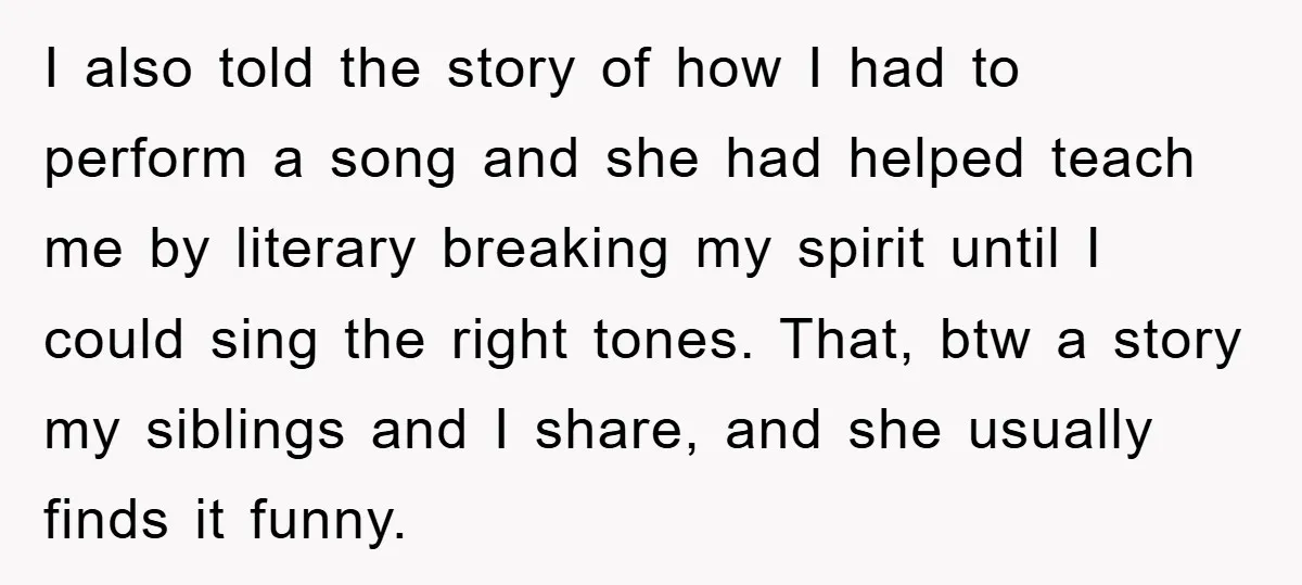 I also told the story of how I had to perform a song and she had helped teach me by literary breaking my spirit until I could sing the right...