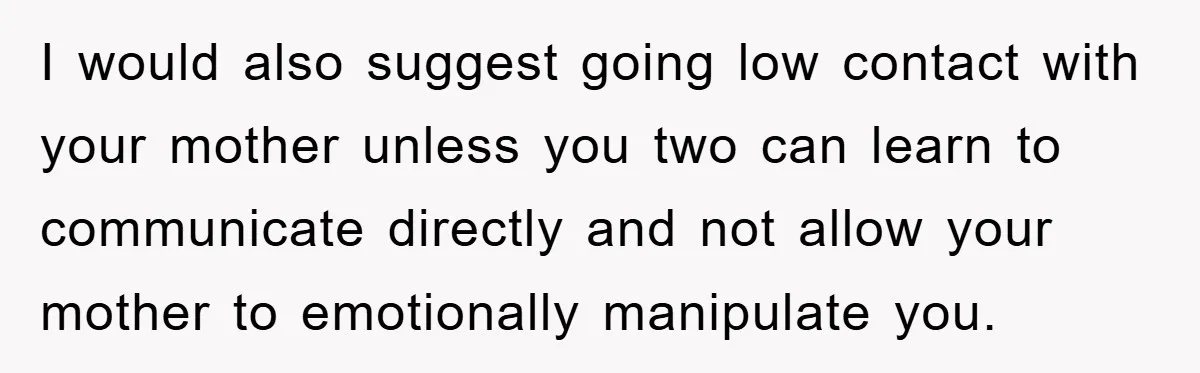 I would also suggest going low contact with your mother unless you two can learn to communicate directly and not allow your mother to emotionally manipulate you.