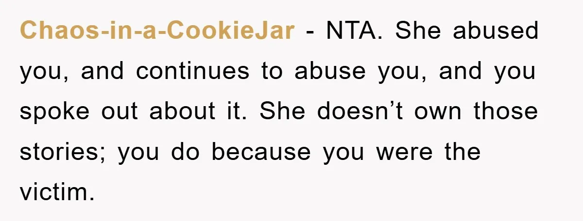 Chaos-in-a-CookieJar − NTA. She abused you, and continues to abuse you, and you spoke out about it. She doesn’t own those stories; you do because you were the victim.