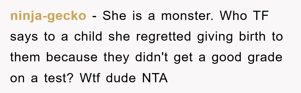 ninja-gecko − She is a monster. Who TF says to a child she regretted giving birth to them because they didn't get a good grade on a test? Wtf dude...