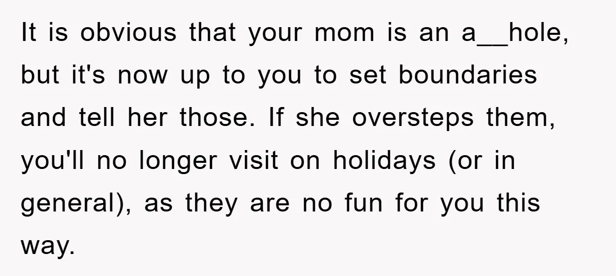 It is obvious that your mom is an a__hole, but it's now up to you to set boundaries and tell her those. If she oversteps them, you'll no longer visit...