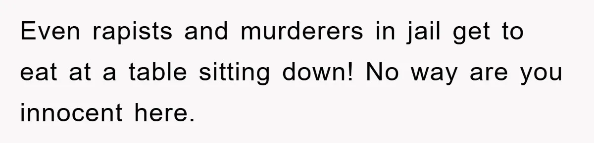 Even rapists and murderers in jail get to eat at a table sitting down! No way are you innocent here.