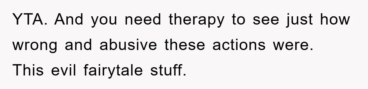 YTA. And you need therapy to see just how wrong and abusive these actions were. This evil fairytale stuff.