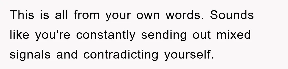 This is all from your own words. Sounds like you're constantly sending out mixed signals and contradicting yourself.