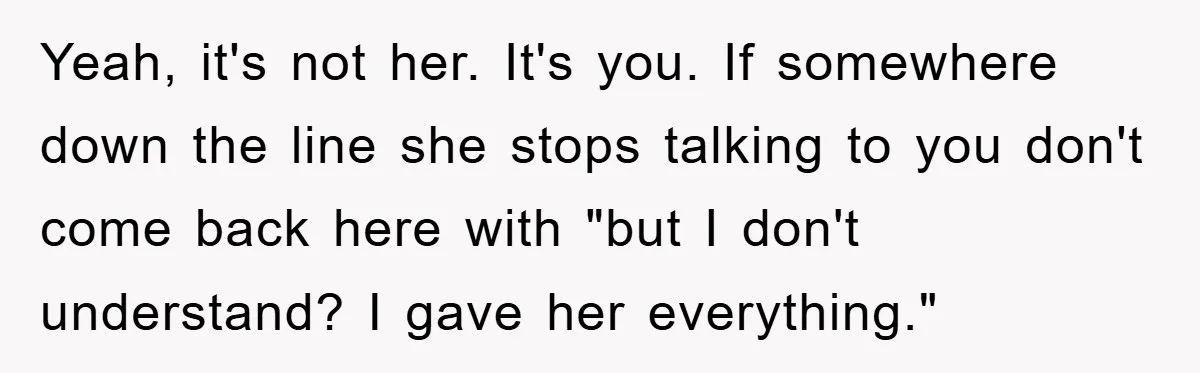 Yeah, it's not her. It's you. If somewhere down the line she stops talking to you don't come back here with "but I don't understand? I gave her everything."