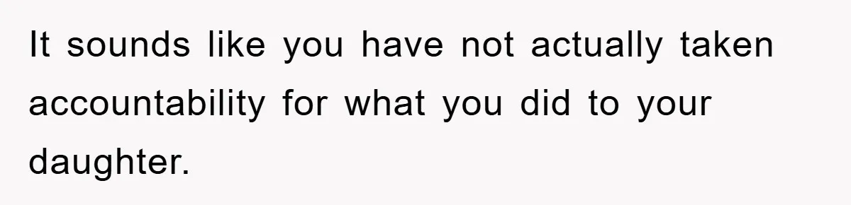 It sounds like you have not actually taken accountability for what you did to your daughter.