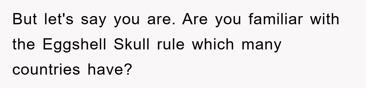 But let's say you are. Are you familiar with the Eggshell Skull rule which many countries have?