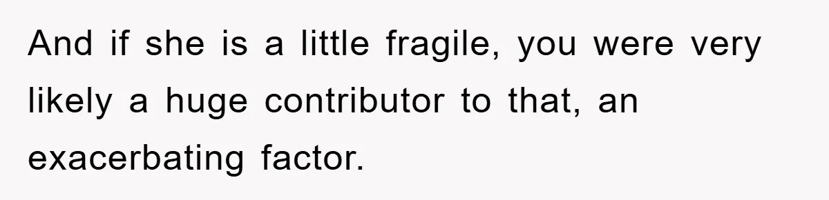 And if she is a little fragile, you were very likely a huge contributor to that, an exacerbating factor.