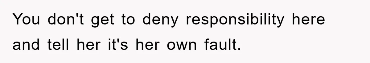 You don't get to deny responsibility here and tell her it's her own fault.