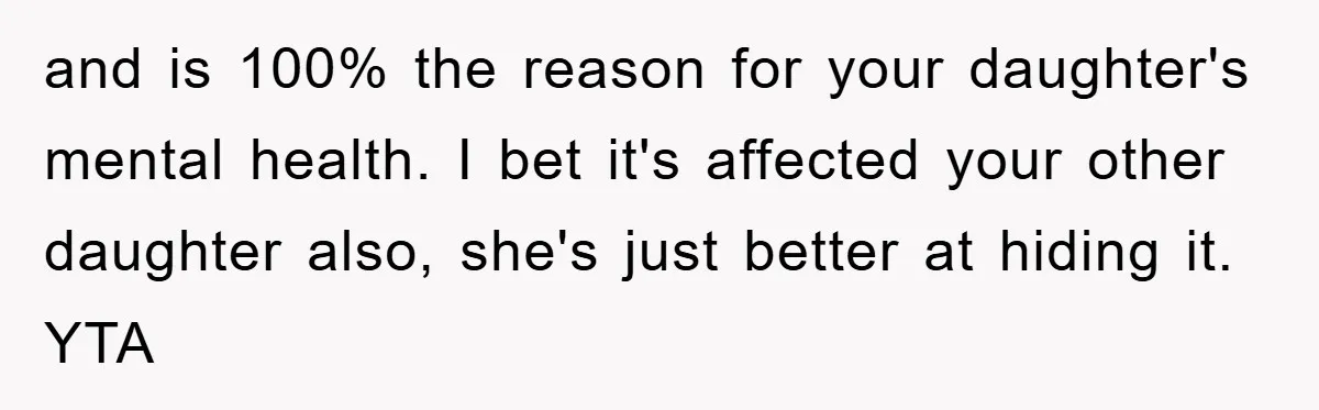 and is 100% the reason for your daughter's mental health. I bet it's affected your other daughter also, she's just better at hiding it. YTA