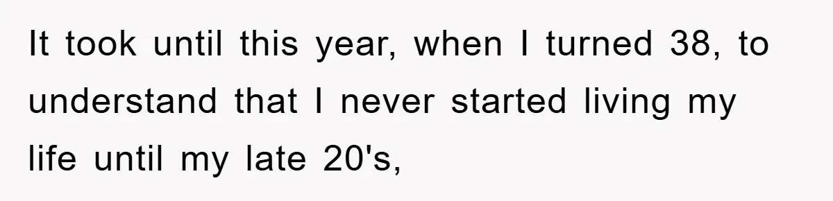It took until this year, when I turned 38, to understand that I never started living my life until my late 20's,