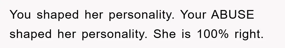 You shaped her personality. Your ABUSE shaped her personality. She is 100% right.