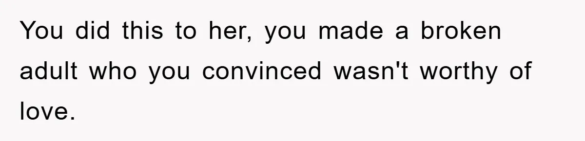 You did this to her, you made a broken adult who you convinced wasn't worthy of love.