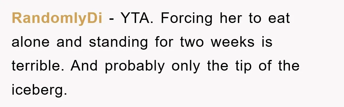 RandomlyDi − YTA. Forcing her to eat alone and standing for two weeks is terrible. And probably only the tip of the iceberg.