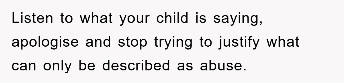 Listen to what your child is saying, apologise and stop trying to justify what can only be described as abuse.