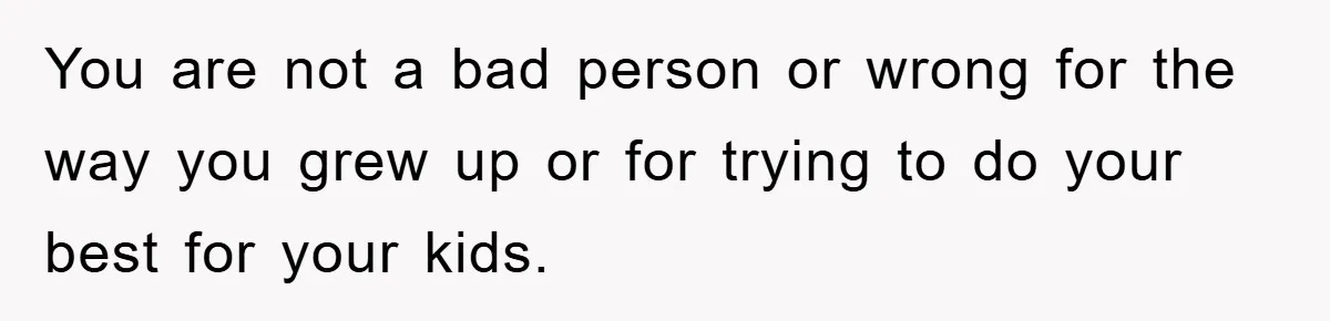 You are not a bad person or wrong for the way you grew up or for trying to do your best for your kids.