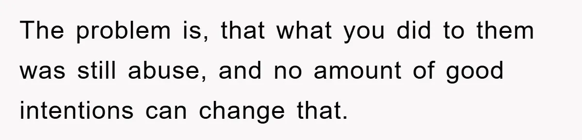 The problem is, that what you did to them was still abuse, and no amount of good intentions can change that.