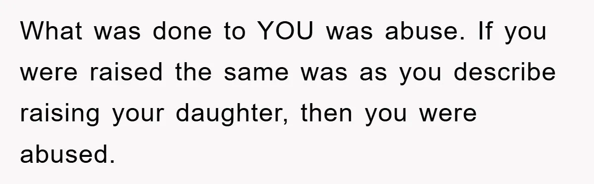 What was done to YOU was abuse. If you were raised the same was as you describe raising your daughter, then you were abused.